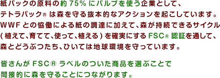 紙パックの原料の約75%にパルプを使う企業として、テトラパック®は森を守る抜本的なアクションを起こしています。WWFとの恊働による紙の調達に加えて、森が持続できるサイクル(植えて、育てて、使って、植える)を確実にするFSC®認証を通して、森とどうぶつたち、ひいては地球環境を守っています。皆さんがFSC®ラベルのついた商品を選ぶことで間接的に森を守ることにつながります。